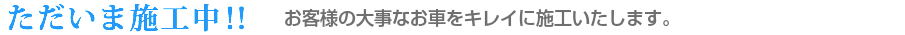 ただいま施工中！！　お客様の大事なお車をキレイに施工いたします。お客様の大事なお車をキレイに施工いたします。