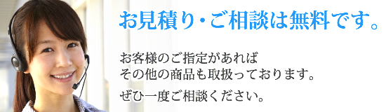 お見積り・ご相談は無料です。お客様のご指定があればその他の商品も取扱っております。 ぜひ一度ご相談ください。